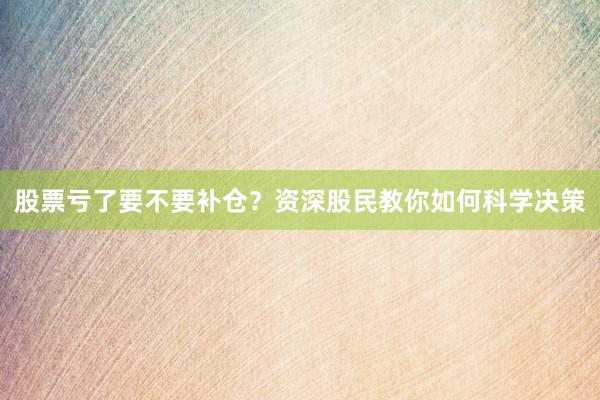 股票亏了要不要补仓？资深股民教你如何科学决策