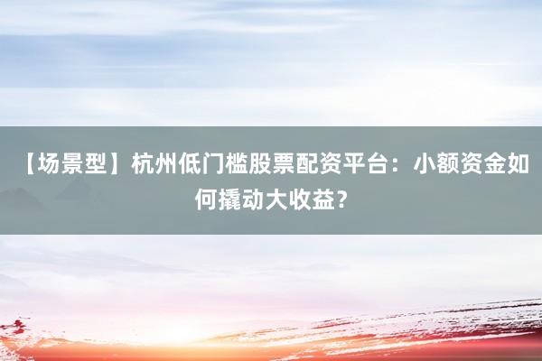 【场景型】杭州低门槛股票配资平台：小额资金如何撬动大收益？