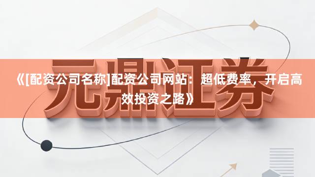 《[配资公司名称]配资公司网站：超低费率，开启高效投资之路》