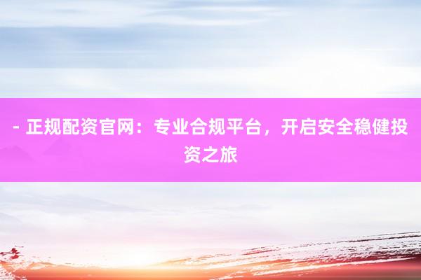 - 正规配资官网：专业合规平台，开启安全稳健投资之旅