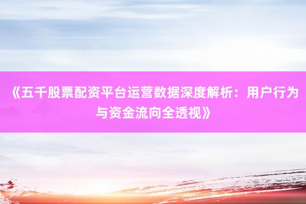《五千股票配资平台运营数据深度解析：用户行为与资金流向全透视》
