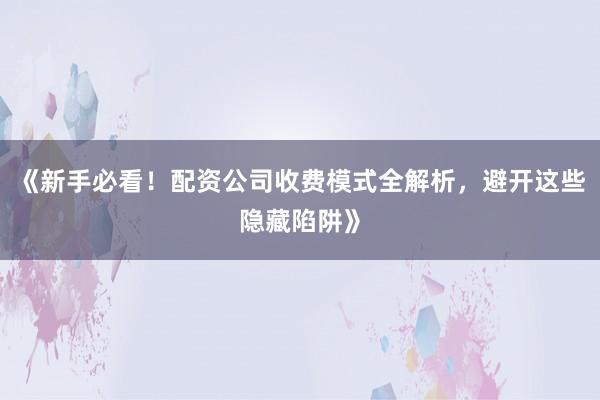 《新手必看！配资公司收费模式全解析，避开这些隐藏陷阱》