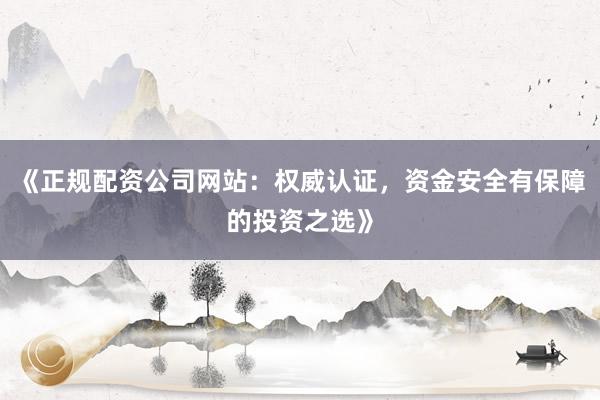 《正规配资公司网站：权威认证，资金安全有保障的投资之选》