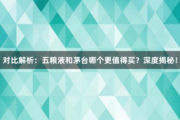 对比解析：五粮液和茅台哪个更值得买？深度揭秘！
