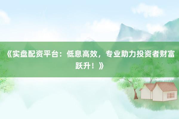 《实盘配资平台：低息高效，专业助力投资者财富跃升！》