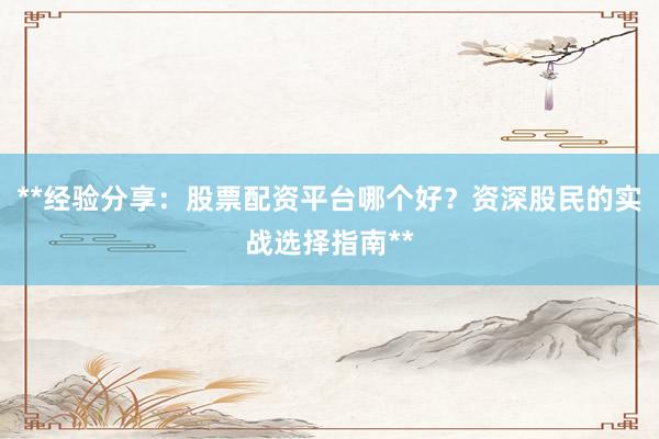 **经验分享：股票配资平台哪个好？资深股民的实战选择指南**