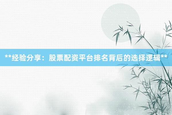 **经验分享：股票配资平台排名背后的选择逻辑**