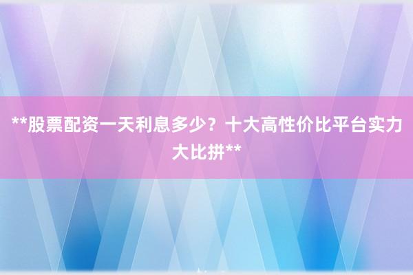 **股票配资一天利息多少？十大高性价比平台实力大比拼**