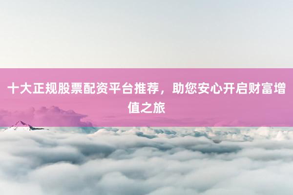 十大正规股票配资平台推荐，助您安心开启财富增值之旅