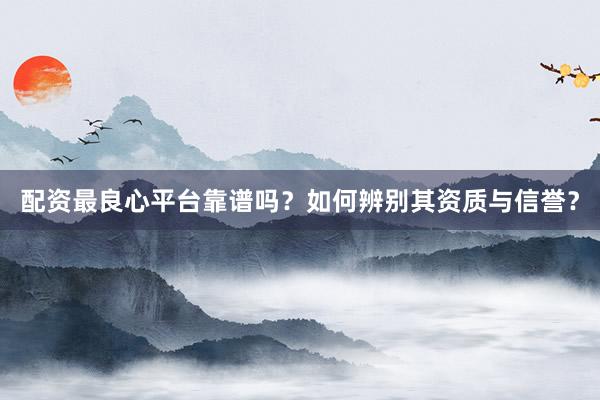 配资最良心平台靠谱吗？如何辨别其资质与信誉？