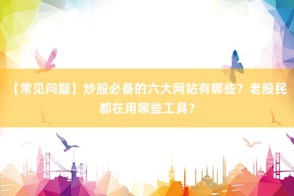 【常见问题】炒股必备的六大网站有哪些？老股民都在用哪些工具？