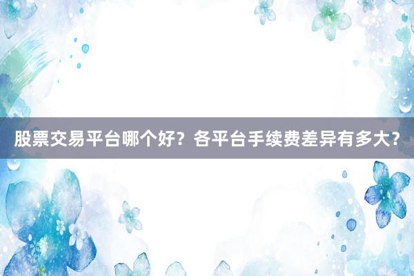 股票交易平台哪个好？各平台手续费差异有多大？
