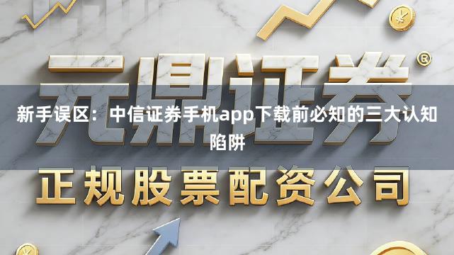 新手误区：中信证券手机app下载前必知的三大认知陷阱
