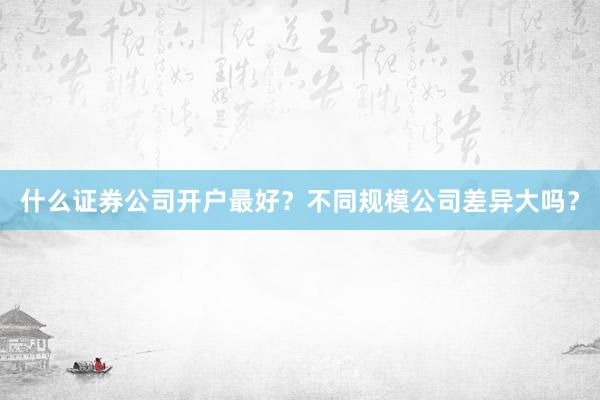 什么证券公司开户最好？不同规模公司差异大吗？