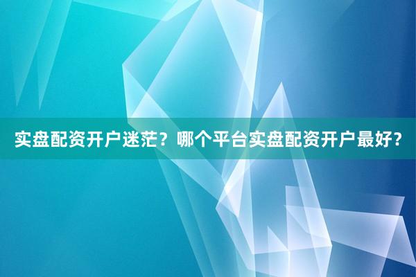 实盘配资开户迷茫？哪个平台实盘配资开户最好？