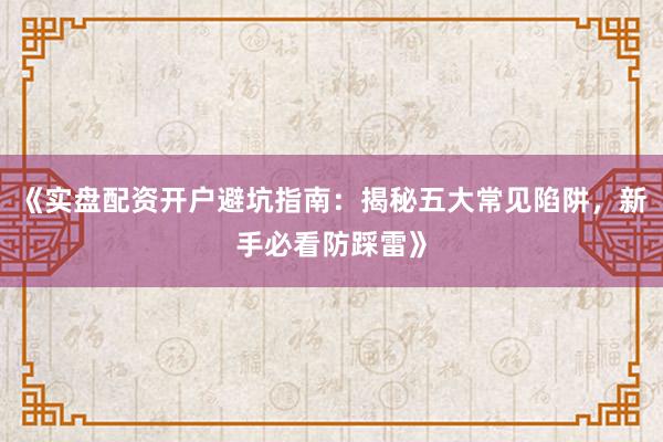 《实盘配资开户避坑指南：揭秘五大常见陷阱，新手必看防踩雷》