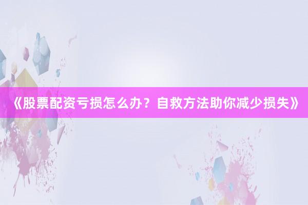 《股票配资亏损怎么办？自救方法助你减少损失》