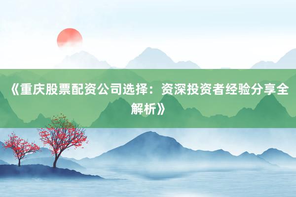 《重庆股票配资公司选择：资深投资者经验分享全解析》