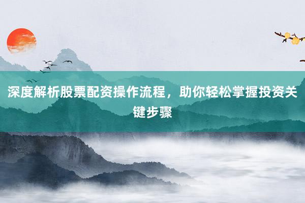 深度解析股票配资操作流程，助你轻松掌握投资关键步骤