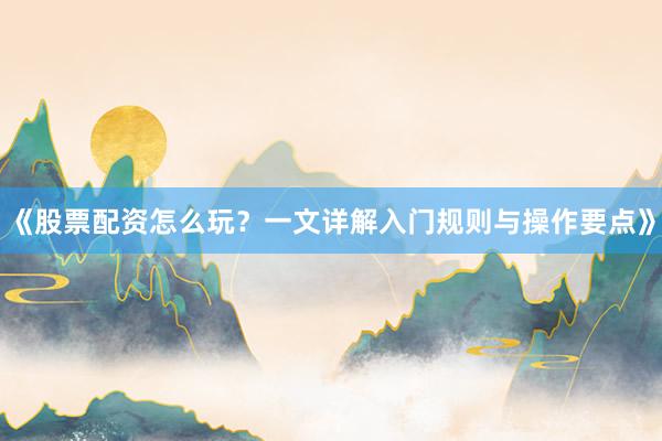 《股票配资怎么玩？一文详解入门规则与操作要点》