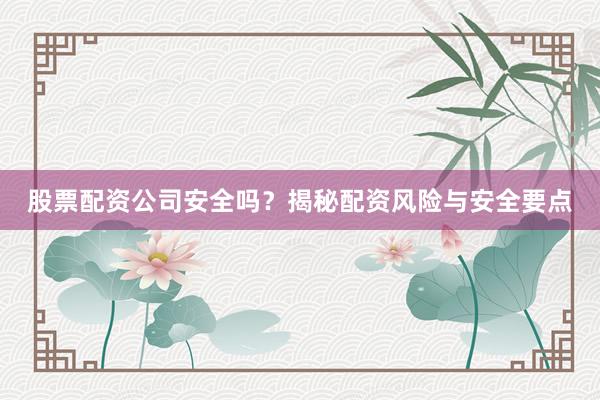 股票配资公司安全吗？揭秘配资风险与安全要点