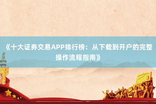 《十大证券交易APP排行榜：从下载到开户的完整操作流程指南》
