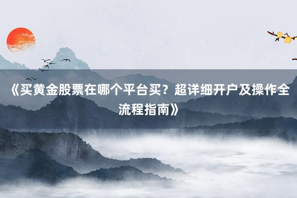《买黄金股票在哪个平台买？超详细开户及操作全流程指南》