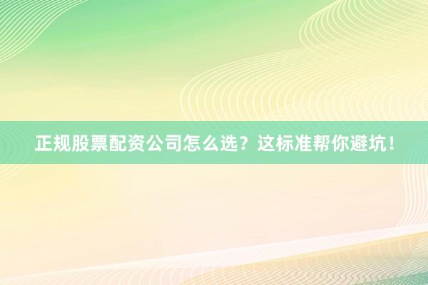 正规股票配资公司怎么选？这标准帮你避坑！