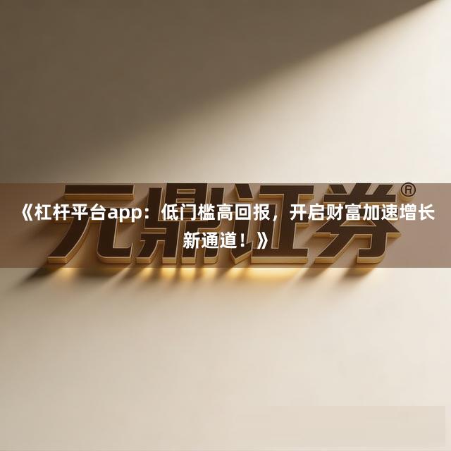 《杠杆平台app：低门槛高回报，开启财富加速增长新通道！》