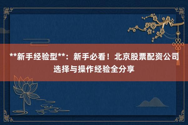 **新手经验型**：新手必看！北京股票配资公司选择与操作经验全分享