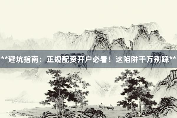 **避坑指南：正规配资开户必看！这陷阱千万别踩**