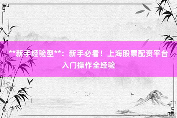 **新手经验型**：新手必看！上海股票配资平台入门操作全经验