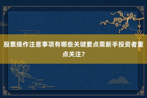 股票操作注意事项有哪些关键要点需新手投资者重点关注？
