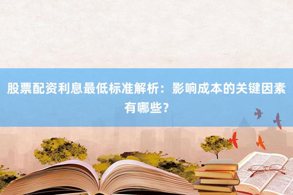 股票配资利息最低标准解析：影响成本的关键因素有哪些？