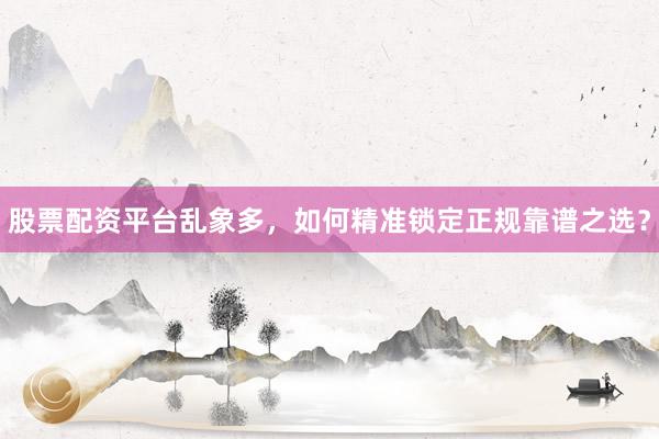 股票配资平台乱象多，如何精准锁定正规靠谱之选？