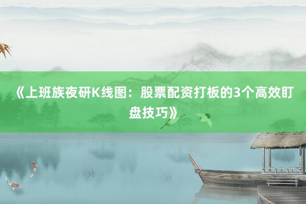 《上班族夜研K线图：股票配资打板的3个高效盯盘技巧》