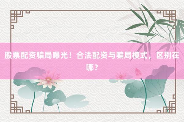 股票配资骗局曝光！合法配资与骗局模式，区别在哪？