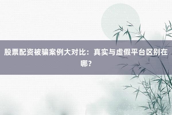股票配资被骗案例大对比：真实与虚假平台区别在哪？