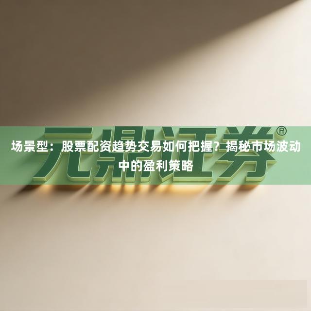 场景型：股票配资趋势交易如何把握？揭秘市场波动中的盈利策略