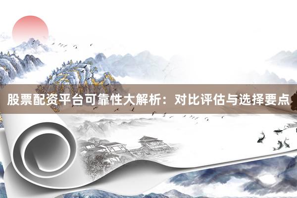 股票配资平台可靠性大解析：对比评估与选择要点