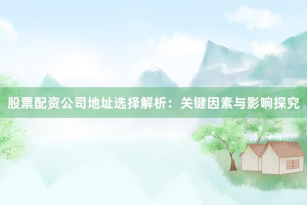 股票配资公司地址选择解析：关键因素与影响探究