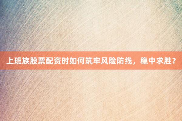 上班族股票配资时如何筑牢风险防线，稳中求胜？