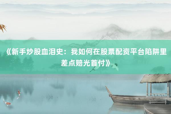 《新手炒股血泪史：我如何在股票配资平台陷阱里差点赔光首付》
