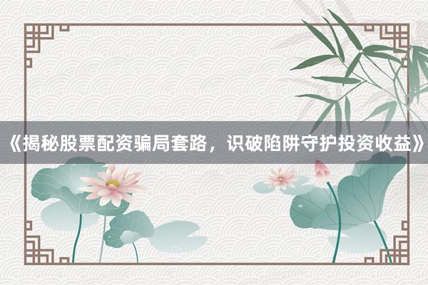 《揭秘股票配资骗局套路，识破陷阱守护投资收益》