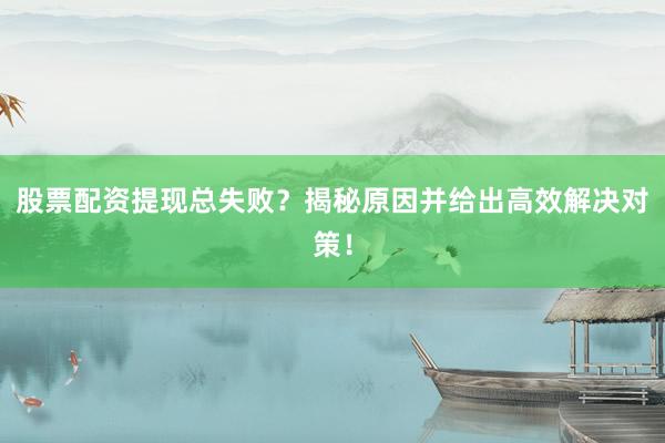 股票配资提现总失败？揭秘原因并给出高效解决对策！