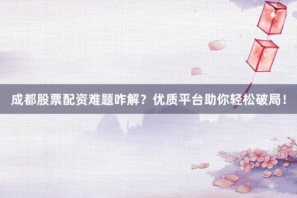 成都股票配资难题咋解？优质平台助你轻松破局！
