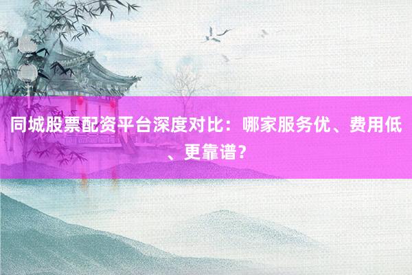 同城股票配资平台深度对比：哪家服务优、费用低、更靠谱？