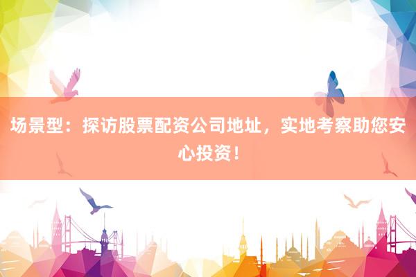 场景型：探访股票配资公司地址，实地考察助您安心投资！