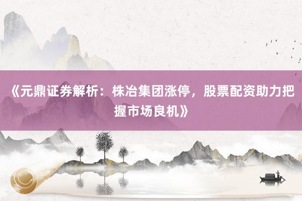 《元鼎证券解析：株冶集团涨停，股票配资助力把握市场良机》