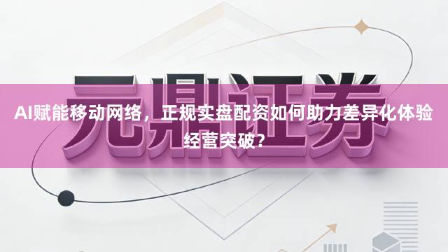 AI赋能移动网络，正规实盘配资如何助力差异化体验经营突破？